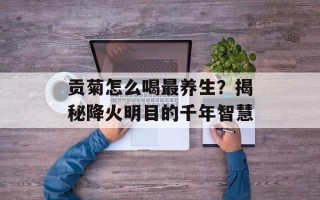贡菊怎么喝最养生？揭秘降火明目的千年智慧