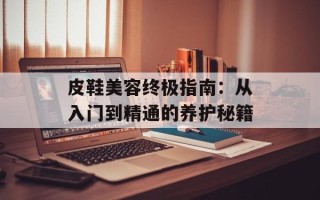 皮鞋美容终极指南：从入门到精通的养护秘籍