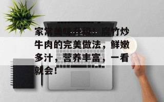 家常美味升级！腐竹炒牛肉的完美做法，鲜嫩多汁，营养丰富，一看就会！