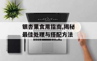银杏果食用指南,揭秘最佳处理与搭配方法