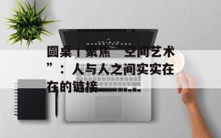 圆桌丨聚焦“空间艺术”：人与人之间实实在在的链接