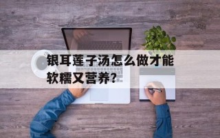 银耳莲子汤怎么做才能软糯又营养？
