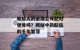 蛤蚧入药必须公母配对使用吗？揭秘中药配伍的千年智慧