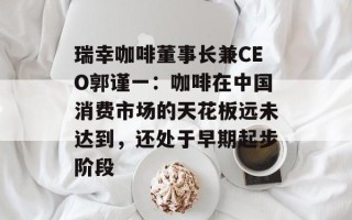 瑞幸咖啡董事长兼CEO郭谨一：咖啡在中国消费市场的天花板远未达到，还处于早期起步阶段