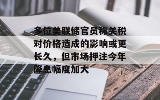 多位美联储官员称关税对价格造成的影响或更长久，但市场押注今年降息幅度加大