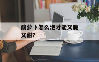 酸萝卜怎么泡才能又脆又甜？