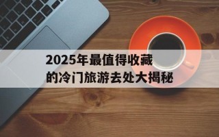 2025年最值得收藏的冷门旅游去处大揭秘