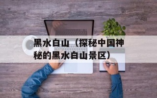 黑水白山（探秘中国神秘的黑水白山景区）