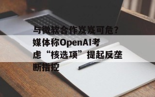与微软合作岌岌可危？媒体称OpenAI考虑“核选项”提起反垄断指控