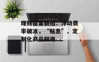 理财揽客新招：浮动费率破冰，“贴息”、定制化产品频现