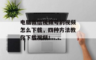 电脑微信视频号的视频怎么下载，四种方法教你下载视频！