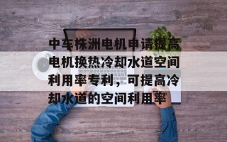 中车株洲电机申请提高电机换热冷却水道空间利用率专利，可提高冷却水道的空间利用率