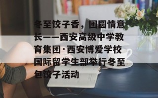 冬至饺子香，团圆情意长——西安高级中学教育集团·西安博爱学校国际留学生部举行冬至包饺子活动