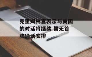 克里姆林宫表示与美国的对话将继续 暂无首脑通话安排