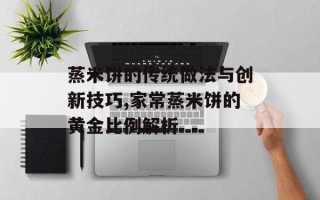 蒸米饼的传统做法与创新技巧,家常蒸米饼的黄金比例解析