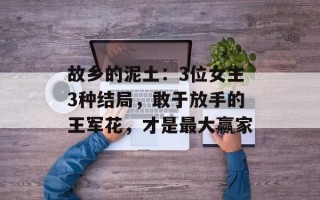 故乡的泥土：3位女主3种结局，敢于放手的王军花，才是最大赢家
