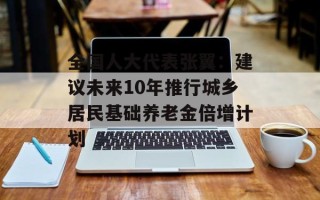 全国人大代表张翼：建议未来10年推行城乡居民基础养老金倍增计划