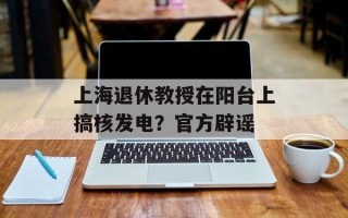 上海退休教授在阳台上搞核发电？官方辟谣