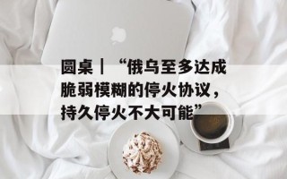 圆桌｜“俄乌至多达成脆弱模糊的停火协议，持久停火不大可能”