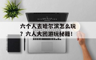 六个人去哈尔滨怎么玩？六人大团游玩秘籍！