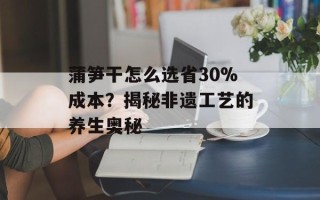 蒲笋干怎么选省30%成本？揭秘非遗工艺的养生奥秘