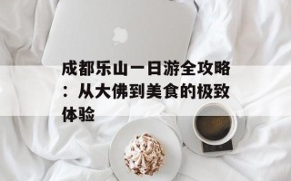成都乐山一日游全攻略：从大佛到美食的极致体验