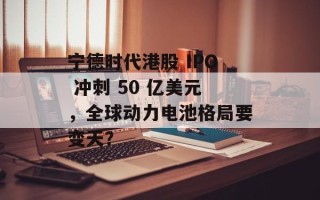宁德时代港股 IPO 冲刺 50 亿美元，全球动力电池格局要变天？