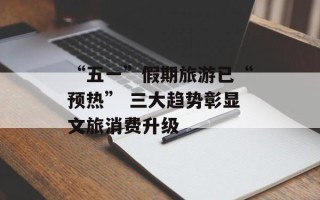 “五一”假期旅游已“预热” 三大趋势彰显文旅消费升级