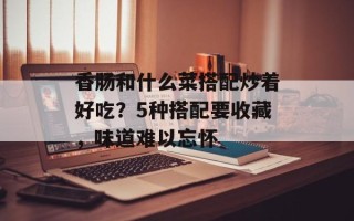 香肠和什么菜搭配炒着好吃？5种搭配要收藏，味道难以忘怀