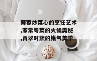 蒜蓉炒菜心的烹饪艺术,家常粤菜的火候奥秘,青翠时蔬的镬气美学