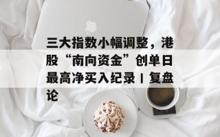 三大指数小幅调整，港股“南向资金”创单日最高净买入纪录丨复盘论