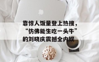靠惊人饭量登上热搜，“仿佛能生吃一头牛”的刘晓庆震撼全内娱