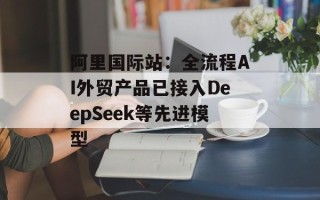 阿里国际站：全流程AI外贸产品已接入DeepSeek等先进模型