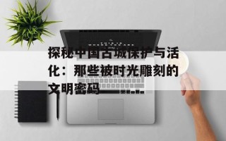 探秘中国古城保护与活化：那些被时光雕刻的文明密码