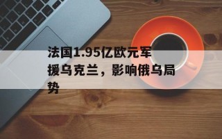 法国1.95亿欧元军援乌克兰，影响俄乌局势