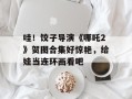 哇！饺子导演《哪吒2》贺图合集好惊艳，给娃当连环画看吧
