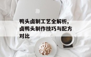鸭头卤制工艺全解析,卤鸭头制作技巧与配方对比