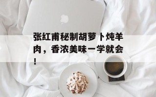 张红甫秘制胡萝卜炖羊肉，香浓美味一学就会！