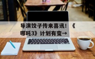 导演饺子传来喜讯！《哪吒3》计划有变→