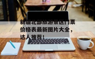 新疆北部旅游景区门票价格表最新图片大全，达人推荐！