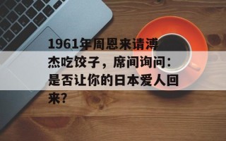 1961年周恩来请溥杰吃饺子，席间询问：是否让你的日本爱人回来？