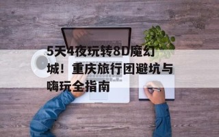 5天4夜玩转8D魔幻城！重庆旅行团避坑与嗨玩全指南