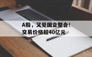 A股，又见国企整合！交易价格超40亿元