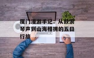 厦门漫游手记：从鼓浪琴声到山海相拥的五日行旅