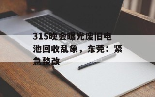 315晚会曝光废旧电池回收乱象，东莞：紧急整改