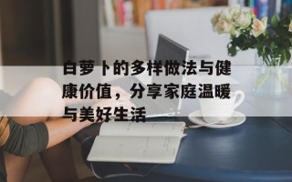 白萝卜的多样做法与健康价值，分享家庭温暖与美好生活