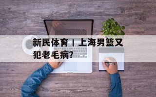 新民体育丨上海男篮又犯老毛病？
