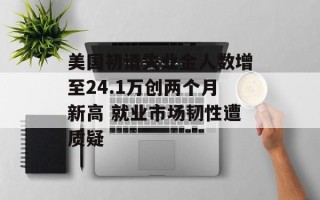 美国初请失业金人数增至24.1万创两个月新高 就业市场韧性遭质疑