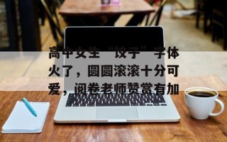 高中女生“饺子”字体火了，圆圆滚滚十分可爱，阅卷老师赞赏有加