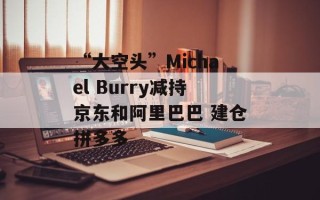 “大空头”Michael Burry减持京东和阿里巴巴 建仓拼多多